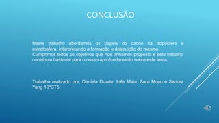 CONCLUSÃO
Neste trabalho abordamos os papéis do ozono na troposfera e
estratosfera, interpretando a formação e destruição do mesmo.
Cumprimos todos os objetivos que nos tínhamos proposto e este trabalho
contribuiu bastante para o nosso aprofundamento sobre este tema.
Trabalho realizado por: Daniela Duarte, Inês Maia, Sara Moço e Sandra
Yang 10ºCT5
 