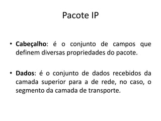 Pacote IP
• Cabeçalho: é o conjunto de campos que
definem diversas propriedades do pacote.
• Dados: é o conjunto de dados recebidos da
camada superior para a de rede, no caso, o
segmento da camada de transporte.
 