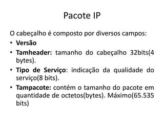 Pacote IP
O cabeçalho é composto por diversos campos:
• Versão
• Tamheader: tamanho do cabeçalho 32bits(4
bytes).
• Tipo de Serviço: indicação da qualidade do
serviço(8 bits).
• Tampacote: contém o tamanho do pacote em
quantidade de octetos(bytes). Máximo(65.535
bits)
 
