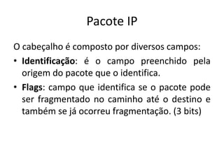 Pacote IP
O cabeçalho é composto por diversos campos:
• Identificação: é o campo preenchido pela
origem do pacote que o identifica.
• Flags: campo que identifica se o pacote pode
ser fragmentado no caminho até o destino e
também se já ocorreu fragmentação. (3 bits)
 