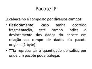 Pacote IP
O cabeçalho é composto por diversos campos:
• Deslocamento: caso tenha ocorrido
fragmentação, este campo indica o
deslocamento dos dados do pacote em
relação ao campo de dados do pacote
original.(1 byte)
• TTL: representar a quantidade de saltos por
onde um pacote pode trafegar.
 
