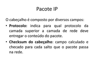 Pacote IP
O cabeçalho é composto por diversos campos:
• Protocolo: indica para qual protocolo da
camada superior a camada de rede deve
entregar o conteúdo do pacote.
• Checksum do cabeçalho: campo calculado e
checado para cada salto que o pacote passa
na rede.
 