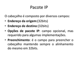 Pacote IP
O cabeçalho é composto por diversos campos:
• Endereço da origem:(32bits)
• Endereço de destino:(32bits)
• Opções de pacote IP: campo opcional, mas
requerido para algumas implementações.
• Preenchimento: é o campo para preencher o
cabeçalho mantendo sempre o alinhamento
do mesmo em 32bits.
 