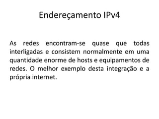 Endereçamento IPv4
As redes encontram-se quase que todas
interligadas e consistem normalmente em uma
quantidade enorme de hosts e equipamentos de
redes. O melhor exemplo desta integração e a
própria internet.
 