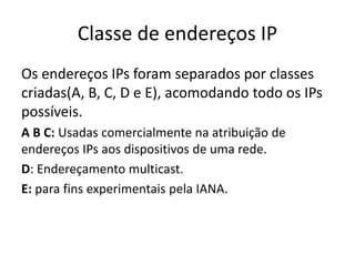 Classe de endereços IP
Os endereços IPs foram separados por classes
criadas(A, B, C, D e E), acomodando todo os IPs
possíveis.
A B C: Usadas comercialmente na atribuição de
endereços IPs aos dispositivos de uma rede.
D: Endereçamento multicast.
E: para fins experimentais pela IANA.
 