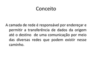 Conceito
A camada de rede é responsável por endereçar e
permitir a transferência de dados da origem
até o destino de uma comunicação por meio
das diversas redes que podem existir nesse
caminho.
 