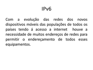 IPv6
Com a evolução das redes dos novos
dispositivos móveis das populações de todos os
países tendo á acesso a internet houve a
necessidade de muitos endereços de redes para
permitir o endereçamento de todos esses
equipamentos.
 