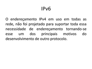 IPv6
O endereçamento IPv4 em uso em todas as
rede, não foi projetado para suportar toda essa
necessidade de endereçamento tornando-se
esse um dos principais motivos do
desenvolvimento de outro protocolo.
 
