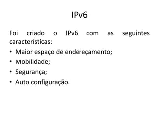 IPv6
Foi criado o IPv6 com as seguintes
características:
• Maior espaço de endereçamento;
• Mobilidade;
• Segurança;
• Auto configuração.
 