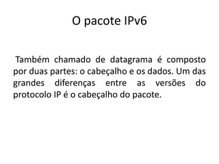 O pacote IPv6
Também chamado de datagrama é composto
por duas partes: o cabeçalho e os dados. Um das
grandes diferenças entre as versões do
protocolo IP é o cabeçalho do pacote.
 