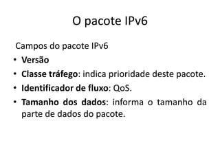 O pacote IPv6
Campos do pacote IPv6
• Versão
• Classe tráfego: indica prioridade deste pacote.
• Identificador de fluxo: QoS.
• Tamanho dos dados: informa o tamanho da
parte de dados do pacote.
 