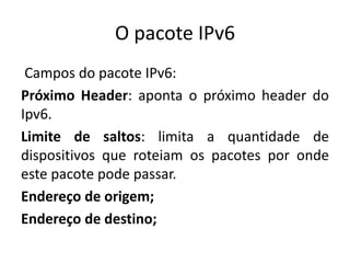 O pacote IPv6
Campos do pacote IPv6:
Próximo Header: aponta o próximo header do
Ipv6.
Limite de saltos: limita a quantidade de
dispositivos que roteiam os pacotes por onde
este pacote pode passar.
Endereço de origem;
Endereço de destino;
 