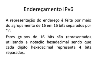 Endereçamento IPv6
A representação do endereço é feita por meio
do agrupamento de 16 em 16 bits separados por
“:”.
Estes grupos de 16 bits são representados
utilizando a notação hexadecimal sendo que
cada digito hexadecimal representa 4 bits
separados.
 