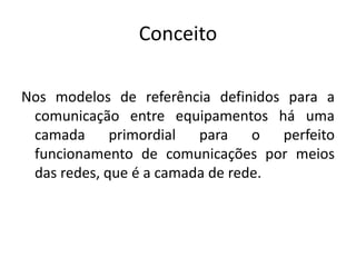 Conceito
Nos modelos de referência definidos para a
comunicação entre equipamentos há uma
camada primordial para o perfeito
funcionamento de comunicações por meios
das redes, que é a camada de rede.
 