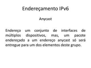 Endereçamento IPv6
Anycast
Endereço um conjunto de interfaces de
múltiplos dispositivos, mas, um pacote
endereçado a um endereço anycast só será
entregue para um dos elementos deste grupo.
 