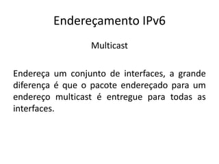 Endereçamento IPv6
Multicast
Endereça um conjunto de interfaces, a grande
diferença é que o pacote endereçado para um
endereço multicast é entregue para todas as
interfaces.
 