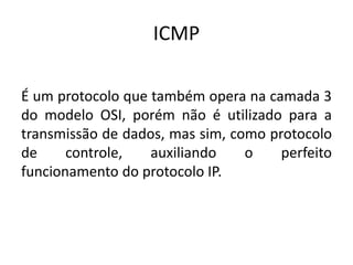 ICMP
É um protocolo que também opera na camada 3
do modelo OSI, porém não é utilizado para a
transmissão de dados, mas sim, como protocolo
de controle, auxiliando o perfeito
funcionamento do protocolo IP.
 