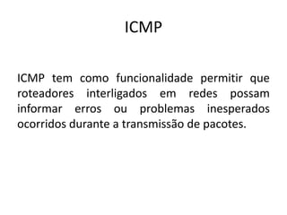 ICMP
ICMP tem como funcionalidade permitir que
roteadores interligados em redes possam
informar erros ou problemas inesperados
ocorridos durante a transmissão de pacotes.
 