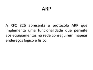 ARP
A RFC 826 apresenta o protocolo ARP que
implementa uma funcionalidade que permite
aos equipamentos na rede conseguirem mapear
endereços lógico e físico.
 