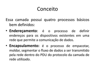 Conceito
Essa camada possui quatro processos básicos
bem definidos:
• Endereçamento: é o processo de definir
endereços para os dispositivos existentes em uma
rede que permite a comunicação de dados.
• Encapsulamento: é o processo de empacotar,
moldar, segmentar o fluxo de dados a ser transmitido
pela rede dentro do PDU do protocolo da camada de
rede utilizado.
 
