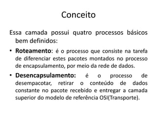 Conceito
Essa camada possui quatro processos básicos
bem definidos:
• Roteamento: é o processo que consiste na tarefa
de diferenciar estes pacotes montados no processo
de encapsulamento, por meio da rede de dados.
• Desencapsulamento: é o processo de
desempacotar, retirar o conteúdo de dados
constante no pacote recebido e entregar a camada
superior do modelo de referência OSI(Transporte).
 