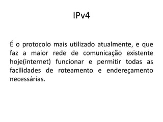 IPv4
É o protocolo mais utilizado atualmente, e que
faz a maior rede de comunicação existente
hoje(internet) funcionar e permitir todas as
facilidades de roteamento e endereçamento
necessárias.
 