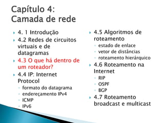 Capítulo 4:
Camada de rede
 4. 1 Introdução
 4.2 Redes de circuitos
virtuais e de
datagramas
 4.3 O que há dentro de
um roteador?
 4.4 IP: Internet
Protocol
◦ formato do datagrama
◦ endereçamento IPv4
◦ ICMP
◦ IPv6
 4.5 Algoritmos de
roteamento
◦ estado de enlace
◦ vetor de distâncias
◦ roteamento hierárquico
 4.6 Roteamento na
Internet
◦ RIP
◦ OSPF
◦ BGP
 4.7 Roteamento
broadcast e multicast
 