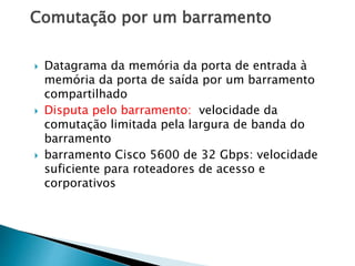 Comutação por um barramento
 Datagrama da memória da porta de entrada à
memória da porta de saída por um barramento
compartilhado
 Disputa pelo barramento: velocidade da
comutação limitada pela largura de banda do
barramento
 barramento Cisco 5600 de 32 Gbps: velocidade
suficiente para roteadores de acesso e
corporativos
 