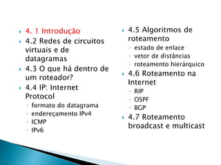  4. 1 Introdução
 4.2 Redes de circuitos
virtuais e de
datagramas
 4.3 O que há dentro de
um roteador?
 4.4 IP: Internet
Protocol
◦ formato do datagrama
◦ endereçamento IPv4
◦ ICMP
◦ IPv6
 4.5 Algoritmos de
roteamento
◦ estado de enlace
◦ vetor de distâncias
◦ roteamento hierárquico
 4.6 Roteamento na
Internet
◦ RIP
◦ OSPF
◦ BGP
 4.7 Roteamento
broadcast e multicast
 
