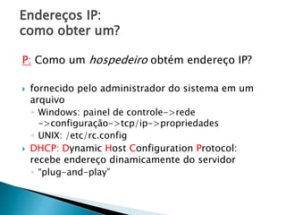 Endereços IP:
como obter um?
P: Como um hospedeiro obtém endereço IP?
 fornecido pelo administrador do sistema em um
arquivo
◦ Windows: painel de controle->rede
->configuração->tcp/ip->propriedades
◦ UNIX: /etc/rc.config
 DHCP: Dynamic Host Configuration Protocol:
recebe endereço dinamicamente do servidor
◦ “plug-and-play”
 