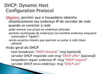 DHCP: Dynamic Host
Configuration Protocol
Objetivo: permitir que o hospedeiro obtenha
dinamicamente seu endereço IP do servidor de rede
quando se conectar à rede
pode renovar seu prazo no endereço utilizado
permite reutilização de endereços (só mantém endereço enquanto
conectado e “ligado”)
aceita usuários móveis que queiram se juntar à rede (mais
adiante)
Visão geral do DHCP:
◦ host broadcasts “DHCP discover” msg [optional]
◦ servidor DHCP responde com msg “DHCP offer” [opcional]
◦ hospedeiro requer endereço IP: msg “DHCP request”
◦ servidor DHCP envia endereço: msg “DHCP ack”
 