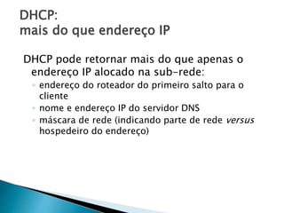 DHCP:
mais do que endereço IP
DHCP pode retornar mais do que apenas o
endereço IP alocado na sub-rede:
◦ endereço do roteador do primeiro salto para o
cliente
◦ nome e endereço IP do servidor DNS
◦ máscara de rede (indicando parte de rede versus
hospedeiro do endereço)
 