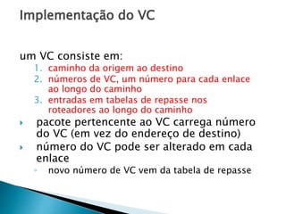 Implementação do VC
um VC consiste em:
1. caminho da origem ao destino
2. números de VC, um número para cada enlace
ao longo do caminho
3. entradas em tabelas de repasse nos
roteadores ao longo do caminho
 pacote pertencente ao VC carrega número
do VC (em vez do endereço de destino)
 número do VC pode ser alterado em cada
enlace
◦ novo número de VC vem da tabela de repasse
 