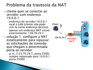 Problema da travessia da NAT
10.0.0.1
10.0.0.4
roteador
NAT
138.76.29.7
Client
?
 cliente quer se conectar ao
servidor com endereço
10.0.0.1
◦ endereço do servidor 10.0.0.1
local à LAN (cliente não pode
usá-lo como endereço destino)
◦ apenas um endereço NAT visível
externamente: 138.76.29.7
 solução 1: configure a NAT
estaticamente para repassar
as solicitações de conexão
que chegam a determinada
porta ao servidor
◦ p. e., (123.76.29.7, porta 2500)
sempre repassado para 10.0.0.1
porta 25000
 