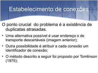 Estabelecimento de conexões

O ponto crucial do problema é a existência de
 duplicatas atrasadas.
• Uma alternativa possível é usar endereço s de
  transporte descartáveis (imagem anterior);
• Outra possibilidade é atribuir a cada conexão um
  identificador de conexão;
• O método descrito a seguir foi proposto por Tomlinson
  (1975);
 