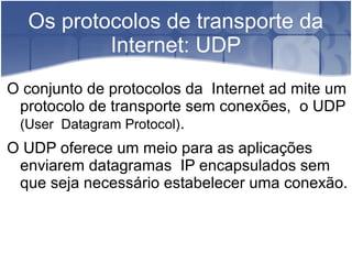 Os protocolos de transporte da
          Internet: UDP
O conjunto de protocolos da Internet ad mite um
 protocolo de transporte sem conexões, o UDP
 (User Datagram Protocol).
O UDP oferece um meio para as aplicações
 enviarem datagramas IP encapsulados sem
 que seja necessário estabelecer uma conexão.
 