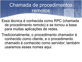 Chamada de procedimentos
            remotos
Essa técnica é conhecida como RPC (chamada
 de procedimento remoto) e se tornou a base
 para muitas aplicações de redes.
Tradicionalmente, o procedimento chamador é
  conhecido como cliente, e o procedimento
  chamado é conhecido como servidor; também
  usaremos esses nomes aqui.
 