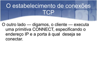 O estabelecimento de conexões
               TCP
O outro lado — digamos, o cliente — executa
 uma primitiva CONNECT, especificando o
 endereço IP e a porta à qual deseja se
 conectar.
 