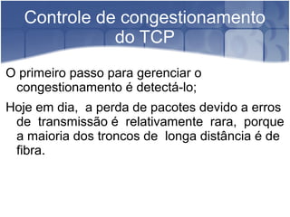 Controle de congestionamento
              do TCP
O primeiro passo para gerenciar o
 congestionamento é detectá-lo;
Hoje em dia, a perda de pacotes devido a erros
 de transmissão é relativamente rara, porque
 a maioria dos troncos de longa distância é de
 fibra.
 