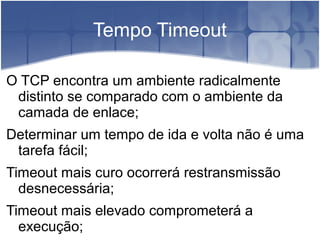 Tempo Timeout

O TCP encontra um ambiente radicalmente
 distinto se comparado com o ambiente da
 camada de enlace;
Determinar um tempo de ida e volta não é uma
 tarefa fácil;
Timeout mais curo ocorrerá restransmissão
  desnecessária;
Timeout mais elevado comprometerá a
  execução;
 