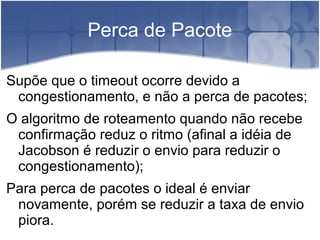Perca de Pacote

Supõe que o timeout ocorre devido a
 congestionamento, e não a perca de pacotes;
O algoritmo de roteamento quando não recebe
 confirmação reduz o ritmo (afinal a idéia de
 Jacobson é reduzir o envio para reduzir o
 congestionamento);
Para perca de pacotes o ideal é enviar
 novamente, porém se reduzir a taxa de envio
 piora.
 