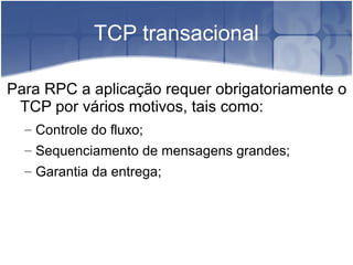 TCP transacional

Para RPC a aplicação requer obrigatoriamente o
 TCP por vários motivos, tais como:
  – Controle do fluxo;
  – Sequenciamento de mensagens grandes;
  – Garantia da entrega;
 