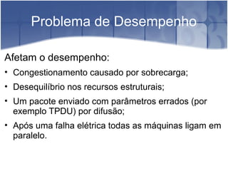 Problema de Desempenho

Afetam o desempenho:
• Congestionamento causado por sobrecarga;
• Desequilíbrio nos recursos estruturais;
• Um pacote enviado com parâmetros errados (por
  exemplo TPDU) por difusão;
• Após uma falha elétrica todas as máquinas ligam em
  paralelo.
 
