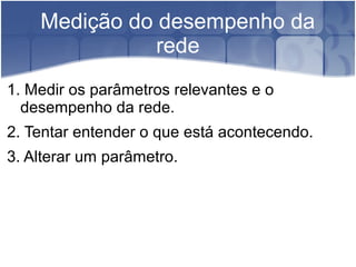 Medição do desempenho da
               rede
1. Medir os parâmetros relevantes e o
  desempenho da rede.
2. Tentar entender o que está acontecendo.
3. Alterar um parâmetro.
 