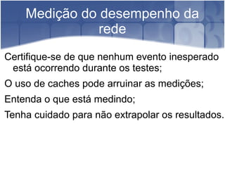 Medição do desempenho da
               rede
Certifique-se de que nenhum evento inesperado
 está ocorrendo durante os testes;
O uso de caches pode arruinar as medições;
Entenda o que está medindo;
Tenha cuidado para não extrapolar os resultados.
 
