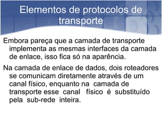 Elementos de protocolos de
            transporte
Embora pareça que a camada de transporte
 implementa as mesmas interfaces da camada
 de enlace, isso fica só na aparência.
Na camada de enlace de dados, dois roteadores
 se comunicam diretamente através de um
 canal físico, enquanto na camada de
 transporte esse canal físico é substituído
 pela sub-rede inteira.
 