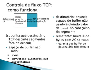 Controle de fluxo TCP:
como funciona
(suponha que destinatário
TCP descarte segmentos
fora de ordem)
 espaço de buffer não
usado:
= rwnd
= RcvBuffer-[LastByteRcvd
- LastByteRead]
 destinatário: anuncia
espaço de buffer não
usado incluindo valor
de rwnd no cabeçalho
do segmento
 remetente: limita # de
bytes com ACKa rwnd
◦ garante que buffer do
destinatário não estoura
datagramas
IP
dados TCP
(no buffer)
espaço
de buffer
(atualmente)
não usado
processo da
aplicação
 