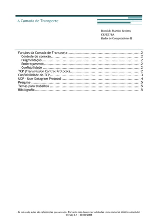 As notas de aulas são referências para estudo. Portanto não devem ser adotadas como material didático absoluto!
Versão 0.1 – 30/08/2008
Romildo Martins Bezerra
CEFET/BA
Redes de Computadores II
Funções da Camada de Transporte............................................................... 2
Controle de conexão............................................................................. 2
Fragmentação..................................................................................... 2
Endereçamento ................................................................................... 2
Confiabilidade .................................................................................... 2
TCP (Transmission Control Protocol)............................................................. 2
Confiabilidade do TCP.............................................................................. 3
UDP – User Datagram Protocol .................................................................... 4
Pesquise .............................................................................................. 5
Temas para trabalhos .............................................................................. 5
Bibliografia........................................................................................... 5
A Camada de Transporte
 