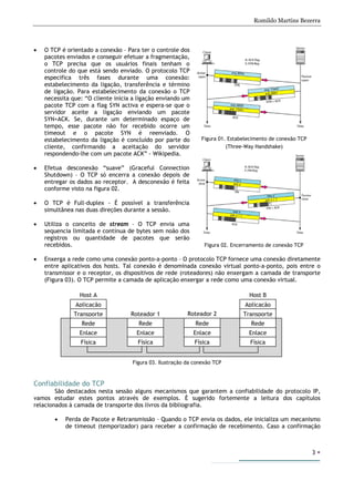 Romildo Martins Bezerra
3
• O TCP é orientado a conexão – Para ter o controle dos
pacotes enviados e conseguir efetuar a fragmentação,
o TCP precisa que os usuários finais tenham o
controle do que está sendo enviado. O protocolo TCP
especifica três fases durante uma conexão:
estabelecimento da ligação, transferência e término
de ligação. Para estabelecimento da conexão o TCP
necessita que: “O cliente inicia a ligação enviando um
pacote TCP com a flag SYN activa e espera-se que o
servidor aceite a ligação enviando um pacote
SYN+ACK. Se, durante um determinado espaço de
tempo, esse pacote não for recebido ocorre um
timeout e o pacote SYN é reenviado. O
estabelecimento da ligação é concluído por parte do
cliente, confirmando a aceitação do servidor
respondendo-lhe com um pacote ACK” - Wikipedia.
• Efetua desconexão “suave” (Graceful Connection
Shutdown) – O TCP só encerra a conexão depois de
entregar os dados ao receptor. A desconexão é feita
conforme visto na figura 02.
• O TCP é Full-duplex - É possível a transferência
simultânea nas duas direções durante a sessão.
• Utiliza o conceito de stream – O TCP envia uma
sequencia limitada e contínua de bytes sem noão dos
registros ou quantidade de pacotes que serão
recebidos.
• Enxerga a rede como uma conexão ponto-a-ponto – O protocolo TCP fornece uma conexão diretamente
entre aplicativos dos hosts. Tal conexão é denominada conexão virtual ponto-a-ponto, pois entre o
transmissor e o receptor, os dispositivos de rede (roteadores) não enxergam a camada de transporte
(Figura 03). O TCP permite a camada de aplicação enxergar a rede como uma conexão virtual.
Figura 03. Ilustração da conexão TCP
Confiabilidade do TCP
São destacados nesta sessão alguns mecanismos que garantem a confiabilidade do protocolo IP,
vamos estudar estes pontos através de exemplos. È sugerido fortemente a leitura dos capítulos
relacionados à camada de transporte dos livros da bibliografia.
• Perda de Pacote e Retransmissão – Quando o TCP envia os dados, ele inicializa um mecanismo
de timeout (temporizador) para receber a confirmação de recebimento. Caso a confirmação
Roteador 2
Host B
Roteador 1
Host A
Aplicação
Transporte
Rede
Enlace
Física
Aplicação
Transporte
Rede
Enlace
Física
Rede
Enlace
Física
Rede
Enlace
Física
Figura 01. Estabelecimento de conexão TCP
(Three-Way Handshake)
Figura 02. Encerramento de conexão TCP
 