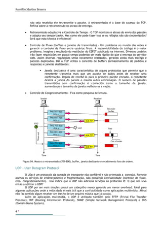 Romildo Martins Bezerra
4
não seja recebida ele retransmite o pacote. A retransmissão é a base do sucesso do TCP.
Reflita sobre a retransmissão no atraso de entrega.
• Retransmissão adaptativa e Controle de Tempo – O TCP monitora o atraso do envio dos pacotes
e adapta seu temporizador. Mas como ele pode fazer isso se os relógios não são sincronizados?
Será que esta técnica é eficiente?
• Controle de Fluxo (buffers e janelas de transmissão) – Um problema no mundo das redes é
garantir o controle de fluxo entre usuários finais. A imprevisibilidade do tráfego é o maior
problema. Imagine o resultado do vestibular do CEFET publicado na internet. Diversos usuários
irão fazer requisições em pouco tempo podendo ser mais rápido do que a entrega do servidor
web. Assim diversas requisições serão novamente realizadas, gerando ainda mais tráfego e
pacotes duplicados. Daí o TCP utiliza o conceito de buffers (armazenamento de pedidos e
respostas) e janelas deslizantes:
Janela deslizante é uma característica de alguns protocolos que permite que o
remetente transmita mais que um pacote de dados antes de receber uma
confirmação. Depois de recebê-lo para o primeiro pacote enviado, o remetente
desliza a janela do pacote e manda outra confirmação. O número de pacotes
transmitidos sem confirmação é conhecido como o tamanho da janela;
aumentando o tamanho da janela melhora-se a vazão.
• Controle de Congestionamento - Fica como pesquisa de leitura.
UDP – User Datagram Protocol
O UDp é um protocolo da camada de transporte não confiável e não orientado a conexão. Fornece
apenas os serviços de endereçamento e fragmentação, não provendo confiabilidade (controle de fluxo,
erro, congestionamento). Isso indica que o UDP não adiciona serviços ao protocolo IP. O que nos leva
então a utilizar o UDP?
O UDP por ser mais simples possui um cabeçalho menor gerando um menor overhead. Ideal para
algumas aplicações onde a velocidade é mais útil que a confiabilidade como aplicações multimídia. Afinal
não faz sentido algum receber um trecho de um arquivo música que já passou.
Além de aplicações multimídia, o UDP é utilizado também pelo TFTP (Trivial File Transfer
Protocol), RIP (Routing Information Protocol), SNMP (Simple Network Management Protocol) e DNS
(Domain Name System).
Figura 04. Mostra a retransmissão (701-800), buffer, janela deslizante e recebimento fora de ordem.
 